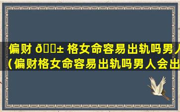 偏财 🐱 格女命容易出轨吗男人（偏财格女命容易出轨吗男人会出轨吗）